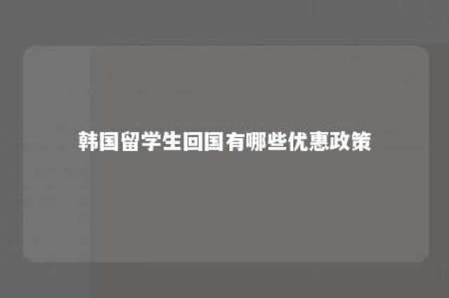 韩国留学生回国有哪些优惠政策 韩国留学生回国有哪些优惠政策和条件